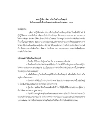 แนวปฏิบัติการจัดการเรื่องร้องเรียน/ร้องทุกข์
สํานักงานเขตพื้นที่การศึกษา ประถมศึกษากําแพงเพชร เขต 1
วัตถุประสงค์
คู่มือการปฏิบัติงานเกี่ยวกับการรับเรื่องร้องเรียน/ร้องทุกข์ จัดทําขึ้นเพื่อให้เจ้าหน้าที่
ผู้ปฏิบัติงาน สามารถดําเนินการจัดการข้อร้องเรียนร้องทุกข์ ข้อเสนอแนะของประชาชน และสามารถ
ให้บริการข้อมูล ข่าวสาร ให้คําปรึกษาได้อย่างเป็นระบบ มีมาตรฐานในการจัดการข้อร้องเรียนเริ่ม
ตั้งแต่ขั้นตอนการรับข้อ ร้องเรียนร้องทุกข์จากผู้รับบริการหรือหน่วยงานที่ส่งข้อร้องเรียน การ
วิเคราะห์ข้อร้องเรียน เพื่อเสนอผู้บริหาร พิจารณาให้ความเห็นชอบ การส่งข้อร้องเรียนให้หน่วยงานที่
เกี่ยวข้องตรวจสอบข้อเท็จจริง การติดตาม ประเมินผล การรายงานผลการตรวจสอบข้อเท็จจริง และ
การยุติเรื่องร้องเรียน
หลักเกณฑ์การร้องเรียน/ร้องทุกข์
1. เป็นเรื่องที่มีชื่อและที่อยู่ของผู้ร้อง ซึ่งสามารถตรวจสอบตัวตนได้
2. เรื่องที่อาจนํามาร้องเรียนร้องทุกข์ได้ ต้องเป็นเรื่องที่ใช้ถ้อยคําสุภาพและเป็นกรณีผู้ร้อง
ได้รับความเดือดร้อน หรือเสียหาย อันเนื่องมาจากเจ้าหน้าที่สังกัดสํานักงานเขตพื้นที่การศึกษา
ประถมศึกษากําแพงเพชร เขต 1
3. หนังสือต้องระบุเรื่องอันเป็นเหตุให้ต้องร้องเรียนร้องทุกข์ พร้อมทั้งข้อเท็จจริง หรือ
พฤติการณ์ตามสมควร
4. ข้อเท็จจริงที่ได้ยื่นเรื่องร้องเรียน/ร้องทุกข์ ต้องเป็นเรื่องที่มีมูลเหตุเกิดขึ้นจริง โดยผู้
ร้องต้องรับผิดชอบต่อข้อเท็จจริงดังกล่าวข้างต้นทุกประการ
5. ผู้ใดนําความเท็จมาร้องเรียนต่อเจ้าหน้าที่ ซึ่งทําให้ผู้อื่นได้รับความเสียหาย ผู้นั้นอาจ
ต้องรับผิดตามประมวลกฎหมายอาญา
6. เรื่องที่ไม่ปรากฏตัวตนผู้ร้องหรือตรวจสอบตัวตนของผู้ร้องไม่ได้ หรือมีลักษณะเป็น
บัตรสนเท่ห์ อาจรับไว้พิจารณาก็ได้ ถ้าหากระบุหลักฐานกรณีแวดล้อมปรากฏชัดแจ้ง ตลอดจนพยาน
บุคคลแน่นอน สามารถสืบสวนสอบสวนข้อเท็จจริงต่อไปได้และเป็นประโยชน์ต่อสาธารณะ
 