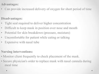 Advantages:
• Can provide increased delivery of oxygen for short period of time
Disadvantages:
• Tight seal required to deliver higher concentration
• Difficult to keep mask in position over nose and mouth
• Potential for skin breakdown (pressure, moisture)
• Uncomfortable for patient while eating or talking
• Expensive with nasal tube
Nursing interventions:
• Monitor client frequently to check placement of the mask.
• Secure physician's order to replace mask with nasal cannula during
meal time
 
