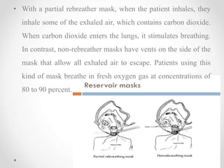• With a partial rebreather mask, when the patient inhales, they
inhale some of the exhaled air, which contains carbon dioxide.
When carbon dioxide enters the lungs, it stimulates breathing.
In contrast, non-rebreather masks have vents on the side of the
mask that allow all exhaled air to escape. Patients using this
kind of mask breathe in fresh oxygen gas at concentrations of
80 to 90 percent.
 
