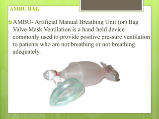 AMBU BAG
AMBU- Artificial Manual Breathing Unit (or) Bag
Valve Mask Ventilation is a hand-held device
commonly used to provide positive pressure ventilation
to patients who are not breathing or not breathing
adequately.
 