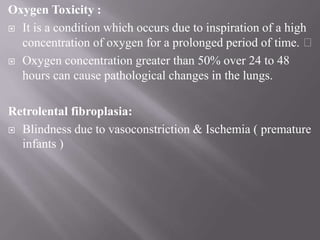 Oxygen Toxicity :
 It is a condition which occurs due to inspiration of a high
concentration of oxygen for a prolonged period of time.
 Oxygen concentration greater than 50% over 24 to 48
hours can cause pathological changes in the lungs.
Retrolental fibroplasia:
 Blindness due to vasoconstriction & Ischemia ( premature
infants )
 