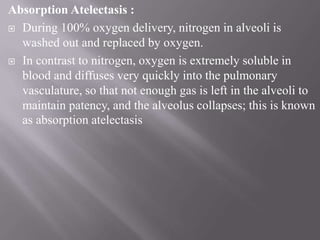 Absorption Atelectasis :
 During 100% oxygen delivery, nitrogen in alveoli is
washed out and replaced by oxygen.
 In contrast to nitrogen, oxygen is extremely soluble in
blood and diffuses very quickly into the pulmonary
vasculature, so that not enough gas is left in the alveoli to
maintain patency, and the alveolus collapses; this is known
as absorption atelectasis
 