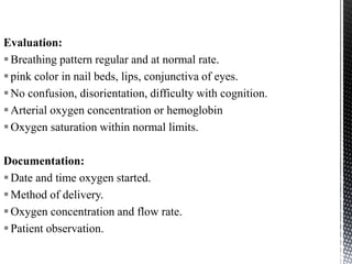 Evaluation:
Breathing pattern regular and at normal rate.
pink color in nail beds, lips, conjunctiva of eyes.
No confusion, disorientation, difficulty with cognition.
Arterial oxygen concentration or hemoglobin
Oxygen saturation within normal limits.
Documentation:
Date and time oxygen started.
Method of delivery.
Oxygen concentration and flow rate.
Patient observation.
 