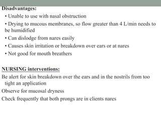 Disadvantages:
• Unable to use with nasal obstruction
• Drying to mucous membranes, so flow greater than 4 L/min needs to
be humidified
• Can dislodge from nares easily
• Causes skin irritation or breakdown over ears or at nares
• Not good for mouth breathers
NURSING interventions:
Be alert for skin breakdown over the ears and in the nostrils from too
tight an application
Observe for mucosal dryness
Check frequently that both prongs are in clients nares
 