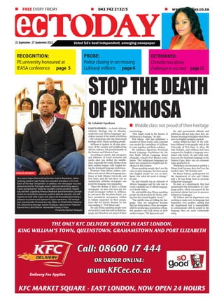 21September-27September2012
PROBE:
Police closing in on missing
Lukhanji millions 	 page 6
n FREE EVERY FRIDAY				 n 043 742 2132/5				 n www.ectoday.co.za
Voted SA's best independent, emerging newspaper
Recognition:
PE university honoured at
IEASA conference page 5
Call: 08600 17 444
OR ORDER ONLINE:
www.KFCec.co.za
THE ONLY KFC DELIVERY SERVICE IN EAST LONDON,
KING WILLIAM’S TOWN, QUEENSTOWN, GRAHAMSTOWN AND PORT ELIZABETH
KFC MARKET SQUARE - EAST LONDON, NOW OPEN 24 HOURS
Delivery Fee Applies
DETERMINED:
Chriseldarisesabove
challengestosucceed 	 page12
StopTHEDeath
ofisixhosan Middle class not proud of their heritage
By Lubabalo Ngcukana
EAST LONDON – As South Africans
celebrate Heritage Day on Monday,
academics and African languages’ spe-
cialists warned of the death of isiXhosa
– the cornerstone and one-time proud
heritage of the Xhosa speaking people.
isiXhosa is spoken in all nine prov-
inces of the country and neighbouring
African nations, but predominantly in
the Eastern and Western Cape.
According to experts, the emergence
and influence of social networks and
media sites has drifted the middle-
class, especially the youth, further from
their mother tongue, with English be-
ing the dominant language preference.
Professor Peter Mtuze, author, pub-
lisherandretiredAfricanlanguagepro-
fessor at both Rhodes University and
Fort Hare, said the fact there was no
mainstream isiXhosa newspaper was
proof the language was unpopular.
“Since the demise of Imvo, a Xhosa
newspaper, we have not seen any rel-
evant newspaper written in isiXhosa.
In provinces like KwaZulu-Natal, you
have prominent newspapers written
in IsiZulu supported by their people.
Imvo did not survive because no one
was reading it,” Prof Mtuze said.
He said Xhosa speaking people were
notproudtoreadandwriteintheirlan-
guage and therefore not proud of their
own heritage.
“This might result in the demise of
isiXhosa as a language,” he said.
Prof Mtuze, who has published a
number of Xhosa books, said a summit
was needed for custodians of isiXhosa
to come together and find a solution.
Mr Lukhanyo Sigonyela, Provincial
Senior Language Practitioner for the
Pan South African Language Board
(Pansalb), echoed Prof Mtuze’s senti-
ments. “Our indigenous languages are
below par compared to English and Af-
rikaans in this country.
Xhosa speaking people don’t see the
value in their language, but if you speak
nice English people see you as intel-
ligent. Our mind set needs to change,”
he said.
He said Pansalb was an advocate of
African languages and its role was to
create equitable use of official languag-
es in South Africa.
He saidmiddleclassXhosa-speaking
peopleshouldshouldertheblame,add-
ing that they found English “sexier”.
“The middle class are killing the lan-
guage. They are dangerous because
they are trend setters. They are respon-
sibleforproducingagenerationofEng-
lish speakers who look down on their
mother tongue,” Mr Sigonyela said.
He said government officials and
politicians did not help when they ad-
dressedmeetingsinEnglishwhenthere
were no English speakers present.
Acting Editor-in-Chief of the isiX-
hosa National Lexicography unit at the
University of Fort Hare in Alice, Mr
Zola Wababa, said isiXhosa had been
surpassed by English, a language asso-
ciated with status. He said while isiX-
hosa was the dominant language in the
Eastern Cape, there was no economic
value attached to it.
“Publishers are reluctant to publish a
Xhosa book because they don’t see the
market value,” Mr Wababa said.
Mr Manzi Vabaza, spokesperson for
the department of Arts and Culture
said a lot was being done to promote
indigenous languages.
He said, as a department, they had
spearheaded the formulation of a lan-
guage policy, which was passed by the
provincial cabinet last year to preserve
indigenous languages.
Mr Vabaza said his department was
working to make sure no language had
hegemony over another, adding that
the department had a responsibility
to communicate with its people in the
language they are most comfortable
using.
At a recent Capro Networking function held in Bryanston, Johan-
nesburg, Eastern Cape Today was awarded 2nd place in the Pub-
lisher of TheYear competition. In addition, the newspaper was also
placed second for The Eagle Award. National advertising agency
Capro recognised EC Today for excellent communication, regular
eye catchers, supplying timeous feedback and information, prompt
action on consultants requests, positive attitude towards, and will-
ingness to work with, Capro and, above all, the publication being a
pleasure to present and represent. Capro represents 120 newspa-
pers countrywide. Pictured are, top, Editor-in-Chief Vukile Pokwana,
left, Advertising Manager Sandra Sholayan, right, former Publisher
Karuna Harry and Director Mzwandile Poswa, in front.
Picture by Damien Sholayan
PROUD MOMENT
 