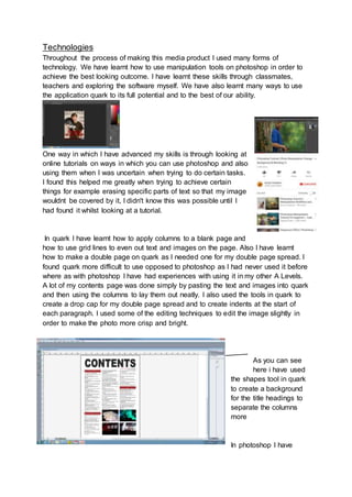 Technologies
Throughout the process of making this media product I used many forms of
technology. We have learnt how to use manipulation tools on photoshop in order to
achieve the best looking outcome. I have learnt these skills through classmates,
teachers and exploring the software myself. We have also learnt many ways to use
the application quark to its full potential and to the best of our ability.
One way in which I have advanced my skills is through looking at
online tutorials on ways in which you can use photoshop and also
using them when I was uncertain when trying to do certain tasks.
I found this helped me greatly when trying to achieve certain
things for example erasing specific parts of text so that my image
wouldnt be covered by it, I didn't know this was possible until I
had found it whilst looking at a tutorial.
In quark I have learnt how to apply columns to a blank page and
how to use grid lines to even out text and images on the page. Also I have learnt
how to make a double page on quark as I needed one for my double page spread. I
found quark more difficult to use opposed to photoshop as I had never used it before
where as with photoshop I have had experiences with using it in my other A Levels.
A lot of my contents page was done simply by pasting the text and images into quark
and then using the columns to lay them out neatly. I also used the tools in quark to
create a drop cap for my double page spread and to create indents at the start of
each paragraph. I used some of the editing techniques to edit the image slightly in
order to make the photo more crisp and bright.
As you can see
here i have used
the shapes tool in quark
to create a background
for the title headings to
separate the columns
more
In photoshop I have
 