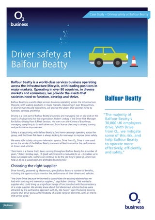 Balfour Beatty is a world-class services business operating
across the infrastructure lifecycle, with leading positions in
major markets. Operating in over 80 countries, in diverse
markets and economies, we provide the assets that
societies need to function, develop and thrive.
Balfour Beatty is a world-class services business operating across the infrastructure
lifecycle, with leading positions in major markets. Operating in over 80 countries,
in diverse markets and economies, we provide the assets that societies need to
function, develop and thrive.
Driving is a core part of Balfour Beatty’s business and managing risk on site and on the
road is a high priority for the organisation. Robert Lindsay is the Driver Risk Manager
for Balfour Beatty Plant & Fleet Services. His team runs the Centre of Excellence,
managing everything to do with driver risk, from licence checking to driving training
and performance improvement.
Safety is a top priority, with Balfour Beatty’s Zero Harm campaign operating across the
group, and the Driver Risk team is always looking for new ways to improve driver safety.
We were able to help using our telematics service, Drive from O2. Drive is now used
across the whole of the Balfour Beatty commercial fleet to monitor the performance
of drivers and vehicles
“Zero Harm is a theme that’s been running throughout Balfour Beatty for a number of
years,” Robert Lindsay says. “A good safety record is invaluable to us – it enables us to
keep our people safe, so they can continue to do the job they’re good at. And it can
help us to be a sustainable and profitable business too.”
Choosing the right supplier
Drive from O2, powered by Masternaut, gives Balfour Beatty a number of benefits,
including the opportunity to monitor the performance of their drivers and vehicles.
“We chose Drive because we wanted to consolidate the existing relationships we
had with tracking and telematics suppliers,” says Robert Lindsay. “We wanted a
supplier who could bring us a significant range of functions but with the consistency
of a single supplier. We already knew about the Masternaut solution but we were
attracted by the partnership approach with O2. We haven’t seen this being done by
anyone else. Drive gives us the flexibility of a wide range of elements, with an end-to-
end service wrap.”
“The majority of
Balfour Beatty’s
30,000 UK employees
drive. With Drive
from O2, we mitigate
some of this risk, and
help Balfour Beatty
to operate more
effectively, efficiently
and safely.”
Case Study – Driving safety at Balfour Beatty
Driver safety at
Balfour Beatty
 