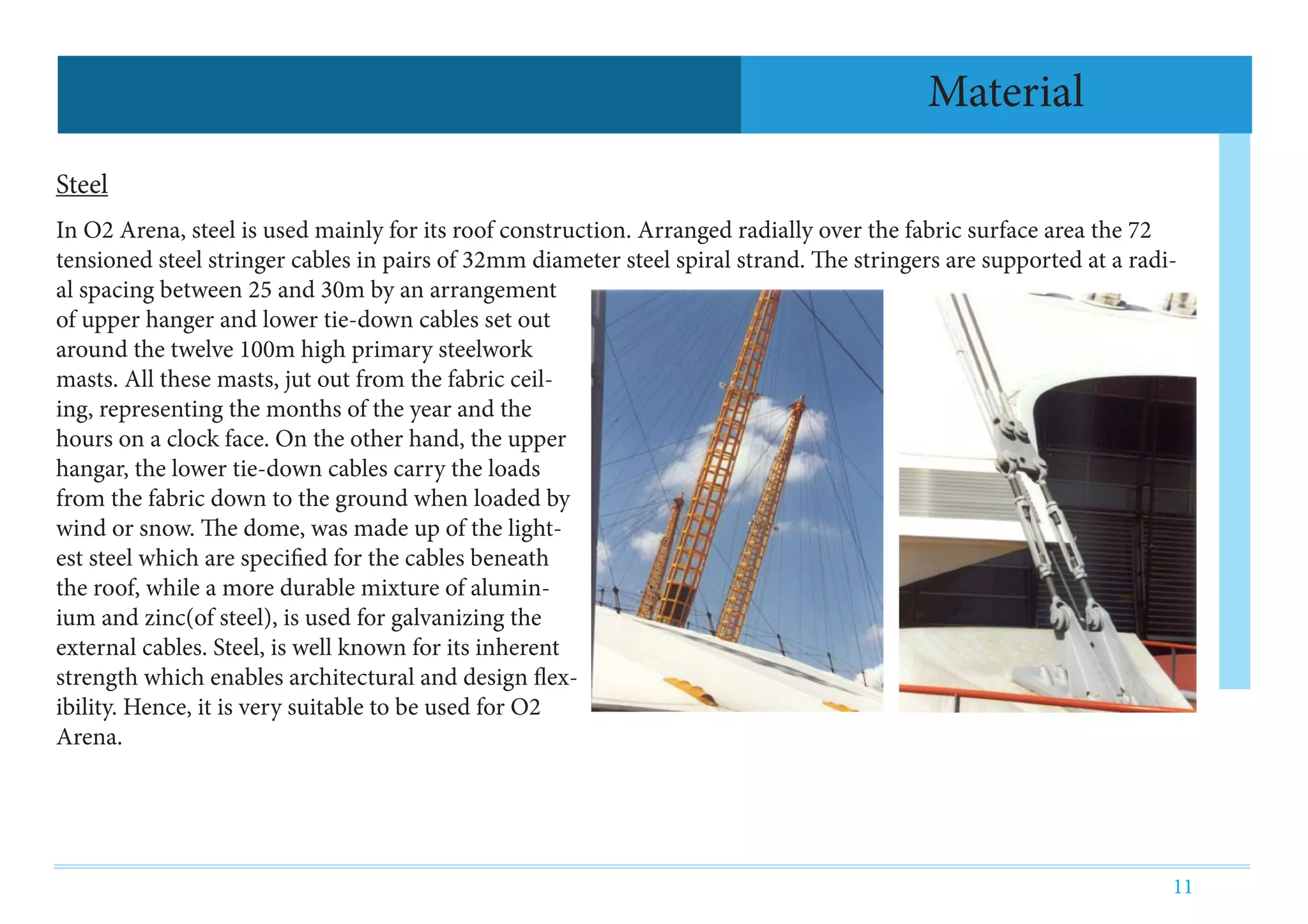 11
Steel
In O2 Arena, steel is used mainly for its roof construction. Arranged radially over the fabric surface area the 72
tensioned steel stringer cables in pairs of 32mm diameter steel spiral strand. The stringers are supported at a radi-
al spacing between 25 and 30m by an arrangement
of upper hanger and lower tie-down cables set out
around the twelve 100m high primary steelwork
masts. All these masts, jut out from the fabric ceil-
ing, representing the months of the year and the
hours on a clock face. On the other hand, the upper
hangar, the lower tie-down cables carry the loads
from the fabric down to the ground when loaded by
wind or snow. The dome, was made up of the light-
est steel which are specified for the cables beneath
the roof, while a more durable mixture of alumin-
ium and zinc(of steel), is used for galvanizing the
external cables. Steel, is well known for its inherent
strength which enables architectural and design flex-
ibility. Hence, it is very suitable to be used for O2
Arena.
Material
 