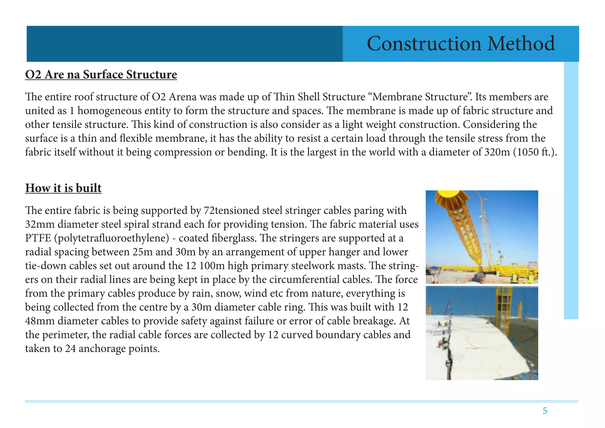 5
Construction Method
O2 Are na Surface Structure
The entire roof structure of O2 Arena was made up of Thin Shell Structure “Membrane Structure”. Its members are
united as 1 homogeneous entity to form the structure and spaces. The membrane is made up of fabric structure and
other tensile structure. This kind of construction is also consider as a light weight construction. Considering the
surface is a thin and flexible membrane, it has the ability to resist a certain load through the tensile stress from the
fabric itself without it being compression or bending. It is the largest in the world with a diameter of 320m (1050 ft.).
How it is built
The entire fabric is being supported by 72tensioned steel stringer cables paring with
32mm diameter steel spiral strand each for providing tension. The fabric material uses
PTFE (polytetrafluoroethylene) - coated fiberglass. The stringers are supported at a
radial spacing between 25m and 30m by an arrangement of upper hanger and lower
tie-down cables set out around the 12 100m high primary steelwork masts. The string-
ers on their radial lines are being kept in place by the circumferential cables. The force
from the primary cables produce by rain, snow, wind etc from nature, everything is
being collected from the centre by a 30m diameter cable ring. This was built with 12
48mm diameter cables to provide safety against failure or error of cable breakage. At
the perimeter, the radial cable forces are collected by 12 curved boundary cables and
taken to 24 anchorage points.
 