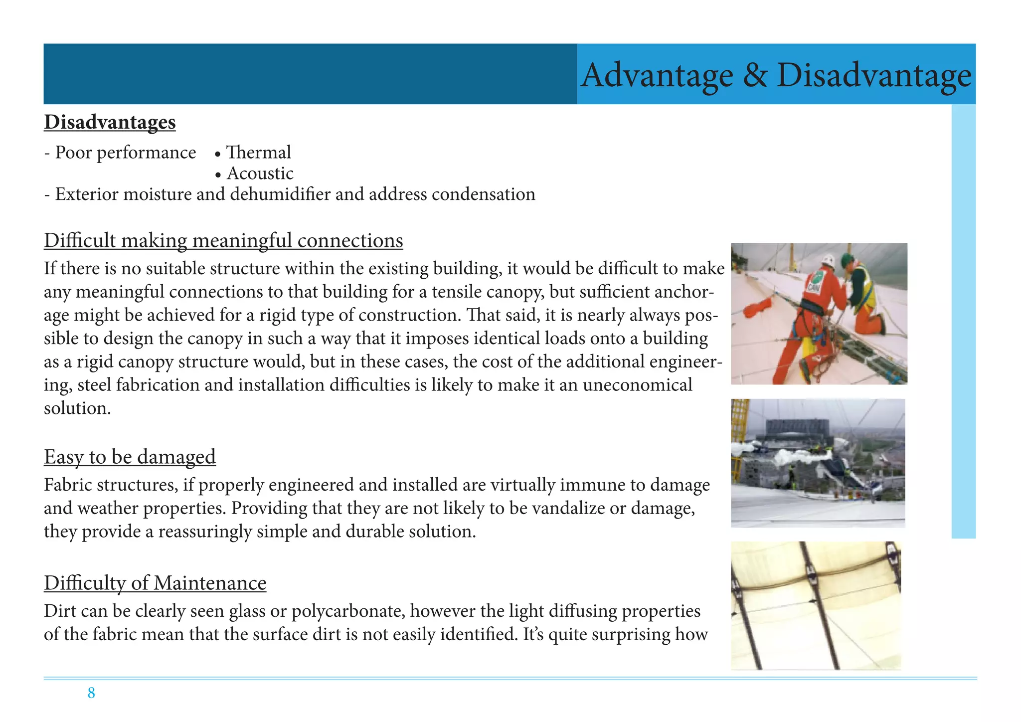8
Disadvantages
- Poor performance • Thermal
			 • Acoustic
- Exterior moisture and dehumidifier and address condensation
Difficult making meaningful connections
If there is no suitable structure within the existing building, it would be difficult to make
any meaningful connections to that building for a tensile canopy, but sufficient anchor-
age might be achieved for a rigid type of construction. That said, it is nearly always pos-
sible to design the canopy in such a way that it imposes identical loads onto a building
as a rigid canopy structure would, but in these cases, the cost of the additional engineer-
ing, steel fabrication and installation difficulties is likely to make it an uneconomical
solution.
Easy to be damaged
Fabric structures, if properly engineered and installed are virtually immune to damage
and weather properties. Providing that they are not likely to be vandalize or damage,
they provide a reassuringly simple and durable solution.
Difficulty of Maintenance
Dirt can be clearly seen glass or polycarbonate, however the light diffusing properties
of the fabric mean that the surface dirt is not easily identified. It’s quite surprising how
Advantage & Disadvantage
 