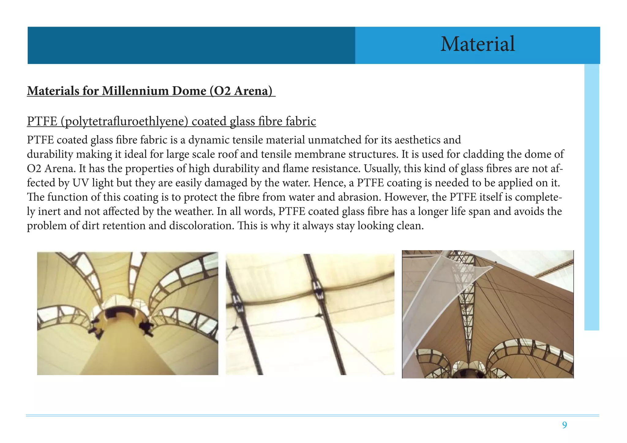9
Material
Materials for Millennium Dome (O2 Arena)
PTFE (polytetrafluroethlyene) coated glass fibre fabric
PTFE coated glass fibre fabric is a dynamic tensile material unmatched for its aesthetics and
durability making it ideal for large scale roof and tensile membrane structures. It is used for cladding the dome of
O2 Arena. It has the properties of high durability and flame resistance. Usually, this kind of glass fibres are not af-
fected by UV light but they are easily damaged by the water. Hence, a PTFE coating is needed to be applied on it.
The function of this coating is to protect the fibre from water and abrasion. However, the PTFE itself is complete-
ly inert and not affected by the weather. In all words, PTFE coated glass fibre has a longer life span and avoids the
problem of dirt retention and discoloration. This is why it always stay looking clean.
 