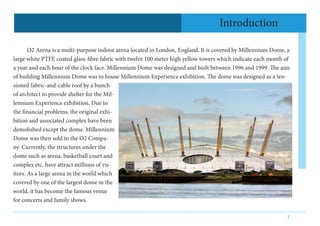 3
Introduction
	 O2 Arena is a multi-purpose indoor arena located in London, England. It is covered by Millennium Dome, a
...