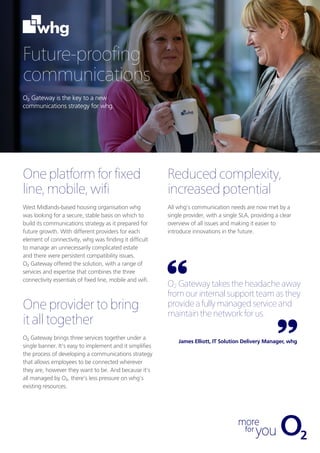 Future-proofing
communications
O2 Gateway is the key to a new
communications strategy for whg.
Oneplatformfor fixed
line, mobile,wifi
West Midlands-based housing organisation whg
was looking for a secure, stable basis on which to
build its communications strategy as it prepared for
future growth. With different providers for each
element of connectivity, whg was finding it difficult
to manage an unnecessarily complicated estate
and there were persistent compatibility issues.
O2 Gateway offered the solution, with a range of
services and expertise that combines the three
connectivity essentials of fixed line, mobile and wifi.
Oneprovidertobring
italltogether
O2 Gateway brings three services together under a
single banner. It’s easy to implement and it simplifies
the process of developing a communications strategy
that allows employees to be connected wherever
they are, however they want to be. And because it’s
all managed by O2, there’s less pressure on whg’s
existing resources.
O2 Gateway takes the headache away
from our internal support team as they
provide a fully managed service and
maintain the network for us.
James Elliott, IT Solution Delivery Manager, whg
Reducedcomplexity,
increasedpotential
All whg’s communication needs are now met by a
single provider, with a single SLA, providing a clear
overview of all issues and making it easier to
introduce innovations in the future.
 