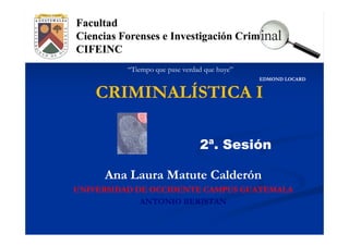 “Tiempo que pase verdad que huye”
                                              EDMOND LOCARD


    CRIMINALÍSTICA I

                                2ª. Sesión

     Ana Laura Matute Calderón
UNIVERSIDAD DE OCCIDENTE CAMPUS GUATEMALA
             ANTONIO BERISTAN
 