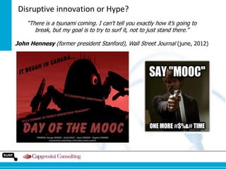 Disruptive innovation or Hype?
“There is a tsunami coming. I can't tell you exactly how it‟s going to
break, but my goal is to try to surf it, not to just stand there.”
John Hennesy (former president Stanford), Wall Street Journal (june, 2012)

 