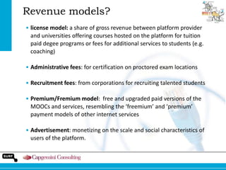 Revenue models?
• license model: a share of gross revenue between platform provider
and universities offering courses hosted on the platform for tuition
paid degee programs or fees for additional services to students (e.g.
coaching)
• Administrative fees: for certification on proctored exam locations
• Recruitment fees: from corporations for recruiting talented students

• Premium/Fremium model: free and upgraded paid versions of the
MOOCs and services, resembling the ‘freemium’ and ‘premium’
payment models of other internet services
• Advertisement: monetizing on the scale and social characteristics of
users of the platform.

 