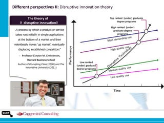 Different perspectives II: Disruptive innovation theory
The theory of
ʺdisruptive innovationʺ

Top ranked (under) graduate
degree programs
High ranked (under)
graduate degree
programs

„A process by which a product or service
takes root initially in simple applications
at the bottom of a market and then
relentlessly moves „up market‟, eventually
displacing established competitors”
‒ Professor Clayton M. Christensen,
Harvard Business School
Author of Disrupting Class (2008) and The
Innovative University (2011)

Low ranked
(under) graduate
degree programs

 
