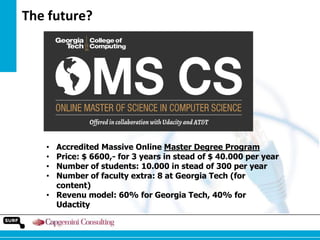 The future?

Accredited Massive Online Master Degree Program
Price: $ 6600,- for 3 years in stead of $ 40.000 per year
Number of students: 10.000 in stead of 300 per year
Number of faculty extra: 8 at Georgia Tech (for
content)
• Revenu model: 60% for Georgia Tech, 40% for
Udactity
•
•
•
•

 