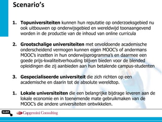 Scenario’s
1. Topuniversiteiten kunnen hun reputatie op onderzoeksgebied nu
ook uitbouwen op onderwijsgebied en wereldwijd toonaangevend
worden in de productie van de inhoud van online curricula
2. Grootschalige universiteiten met onvoldoende academische
onderscheidend vermogen kunnen eigen MOOC‟s of andermans
MOOC‟s inzetten in hun onderwijsprogramma‟s en daarmee een
goede prijs-kwaliteitverhouding blijven bieden voor de blended
opleidingen die zij aanbieden aan hun betalende campus-studenten
3. Gespecialiseerde universiteit die zich richten op een
academische en daarin tot de absolute wereldtop.
1. Lokale universiteiten die een belangrijke bijdrage leveren aan de
lokale economie en in toenemende mate gebruikmaken van de
MOOC‟s die andere universiteiten ontwikkelen.

 