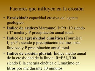 Factores que influyen en la erosión
• Erosividad: capacidad erosiva del agente
geológico.
• Índice de aridez:(Martonne) I=P/t+10 siendo
t Tª media y P precipitación anual total.
• Índice de agresividad climática (Fournier)
Ia=p2
/P ; siendo p precipitación del mes más
lluvioso y P precipitación anual total.
• Indice de erosión pluvial: Índice medio anual
de la erosividad de la lluvia. R=E*I30/100
siendo E la energía cinética e I30máximo en
litros por m2 durante 30 minutos.
 