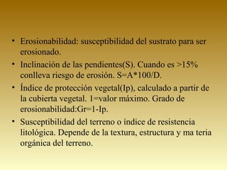 • Erosionabilidad: susceptibilidad del sustrato para ser
erosionado.
• Inclinación de las pendientes(S). Cuando es >15%
conlleva riesgo de erosión. S=A*100/D.
• Índice de protección vegetal(Ip), calculado a partir de
la cubierta vegetal. 1=valor máximo. Grado de
erosionabilidad:Gr=1-Ip.
• Susceptibilidad del terreno o índice de resistencia
litológica. Depende de la textura, estructura y ma teria
orgánica del terreno.
 