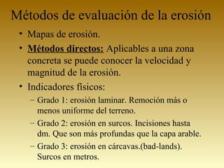 Métodos de evaluación de la erosión
• Mapas de erosión.
• Métodos directos: Aplicables a una zona
concreta se puede conocer la velocidad y
magnitud de la erosión.
• Indicadores físicos:
– Grado 1: erosión laminar. Remoción más o
menos uniforme del terreno.
– Grado 2: erosión en surcos. Incisiones hasta
dm. Que son más profundas que la capa arable.
– Grado 3: erosión en cárcavas.(bad-lands).
Surcos en metros.
 