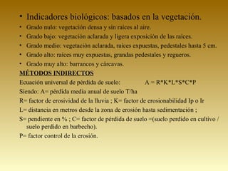 • Indicadores biológicos: basados en la vegetación.
• Grado nulo: vegetación densa y sin raíces al aire.
• Grado bajo: vegetación aclarada y ligera exposición de las raíces.
• Grado medio: vegetación aclarada, raíces expuestas, pedestales hasta 5 cm.
• Grado alto: raíces muy expuestas, grandas pedestales y regueros.
• Grado muy alto: barrancos y cárcavas.
MÉTODOS INDIRECTOS
Ecuación universal de pérdida de suelo: A = R*K*L*S*C*P
Siendo: A= pérdida media anual de suelo T/ha
R= factor de erosividad de la lluvia ; K= factor de erosionabilidad Ip o Ir
L= distancia en metros desde la zona de erosión hasta sedimentación ;
S= pendiente en % ; C= factor de pérdida de suelo =(suelo perdido en cultivo /
suelo perdido en barbecho).
P= factor control de la erosión.
 