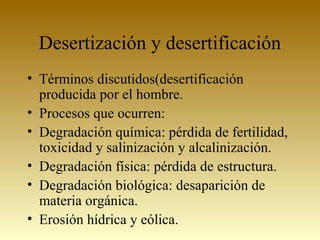 Desertización y desertificación
• Términos discutidos(desertificación
producida por el hombre.
• Procesos que ocurren:
• Degradación química: pérdida de fertilidad,
toxicidad y salinización y alcalinización.
• Degradación física: pérdida de estructura.
• Degradación biológica: desaparición de
materia orgánica.
• Erosión hídrica y eólica.
 