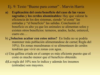 Ej. 9: Texto “Bueno para comer” . Marvin Harris
a) Explicación del coste/beneficio del caso de las vacas
sagradas y los cerdos abominables: Hay que valorar la
eficiencia de los dos sistemas, siendo “el coste” las
entradas y “el beneficio” las salidas. Conclusión el
beneficio es alto ya que los animales se alimentan solos y
existen otros beneficios: terneros, arados, leche, estiercol,
cuero etc…
b) ¿Solucion acabar con estos mitos? En India no se podría
mantener más población alimentandose de carne( Regla del
10%). En zonas musulmanas si se alimentasen de cerdos
tendrían que vivir en zonas con agua..
c) Una gallina criada en el campo es más eficiente puesto que el
coste es mucho menor que el beneficio obtenido.
d)La regla del 10% nos lo indica y además los insumos
(entradas) son mayores.
 