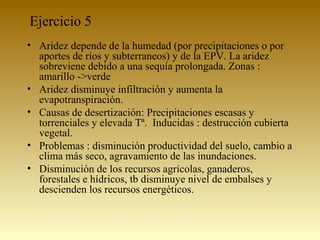 Ejercicio 5
• Aridez depende de la humedad (por precipitaciones o por
aportes de ríos y subterraneos) y de la EPV. La aridez
sobreviene debido a una sequía prolongada. Zonas :
amarillo ->verde
• Aridez disminuye infiltración y aumenta la
evapotranspiración.
• Causas de desertización: Precipitaciones escasas y
torrenciales y elevada Tª. Inducidas : destrucción cubierta
vegetal.
• Problemas : disminución productividad del suelo, cambio a
clima más seco, agravamiento de las inundaciones.
• Disminución de los recursos agrícolas, ganaderos,
forestales e hídricos, tb disminuye nivel de embalses y
descienden los recursos energéticos.
 