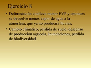 Ejercicio 8
• Deforestación conlleva menor EVP y entonces
se devuelve menos vapor de agua a la
atmósfera, que ya no producirá lluvias.
• Cambio climático, perdida de suelo, descenso
de producción agrícola, Inundaciones, perdida
de biodiversidad.
 