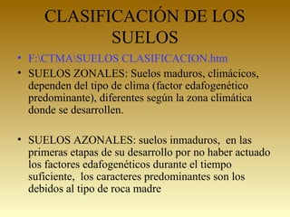 CLASIFICACIÓN DE LOS
SUELOS
• F:CTMASUELOS CLASIFICACION.htm
• SUELOS ZONALES: Suelos maduros, climácicos,
dependen del tipo de clima (factor edafogenético
predominante), diferentes según la zona climática
donde se desarrollen.
• SUELOS AZONALES: suelos inmaduros, en las
primeras etapas de su desarrollo por no haber actuado
los factores edafogenéticos durante el tiempo
suficiente, los caracteres predominantes son los
debidos al tipo de roca madre
 