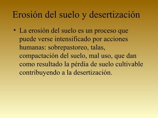 Erosión del suelo y desertización
• La erosión del suelo es un proceso que
puede verse intensificado por acciones
humanas: sobrepastoreo, talas,
compactación del suelo, mal uso, que dan
como resultado la pérdia de suelo cultivable
contribuyendo a la desertización.
 
