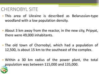 • This area of Ukraine is described as Belarussian-type
woodland with a low population density.
• About 3 km away from the reactor, in the new city, Pripyat,
there were 49,000 inhabitants.
• The old town of Chornobyl, which had a population of
12,500, is about 15 km to the southeast of the complex.
• Within a 30 km radius of the power plant, the total
population was between 115,000 and 135,000.
CHERNOBYL SITE
 