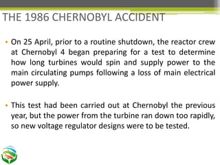 • On 25 April, prior to a routine shutdown, the reactor crew
at Chernobyl 4 began preparing for a test to determine
how long turbines would spin and supply power to the
main circulating pumps following a loss of main electrical
power supply.
• This test had been carried out at Chernobyl the previous
year, but the power from the turbine ran down too rapidly,
so new voltage regulator designs were to be tested.
THE 1986 CHERNOBYL ACCIDENT
 