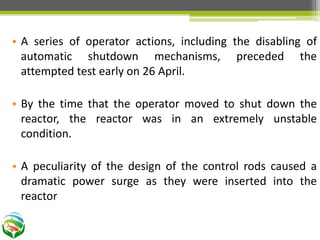 • A series of operator actions, including the disabling of
automatic shutdown mechanisms, preceded the
attempted test early on 26 April.
• By the time that the operator moved to shut down the
reactor, the reactor was in an extremely unstable
condition.
• A peculiarity of the design of the control rods caused a
dramatic power surge as they were inserted into the
reactor
 