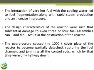 • The interaction of very hot fuel with the cooling water led
to fuel fragmentation along with rapid steam production
and an increase in pressure.
• The design characteristics of the reactor were such that
substantial damage to even three or four fuel assemblies
can – and did – result in the destruction of the reactor.
• The overpressure caused the 1000 t cover plate of the
reactor to become partially detached, rupturing the fuel
channels and jamming all the control rods, which by that
time were only halfway down.
 
