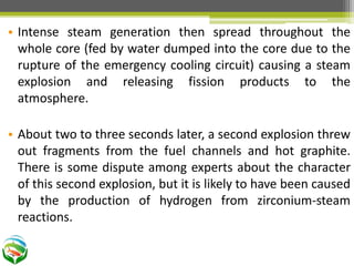 • Intense steam generation then spread throughout the
whole core (fed by water dumped into the core due to the
rupture of the emergency cooling circuit) causing a steam
explosion and releasing fission products to the
atmosphere.
• About two to three seconds later, a second explosion threw
out fragments from the fuel channels and hot graphite.
There is some dispute among experts about the character
of this second explosion, but it is likely to have been caused
by the production of hydrogen from zirconium-steam
reactions.
 