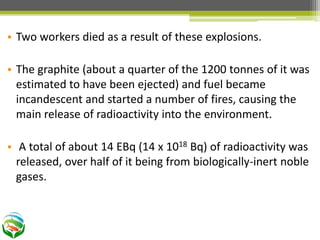 • Two workers died as a result of these explosions.
• The graphite (about a quarter of the 1200 tonnes of it was
estimated to have been ejected) and fuel became
incandescent and started a number of fires, causing the
main release of radioactivity into the environment.
• A total of about 14 EBq (14 x 1018 Bq) of radioactivity was
released, over half of it being from biologically-inert noble
gases.
 