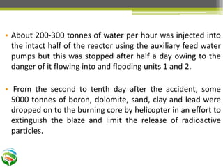 • About 200-300 tonnes of water per hour was injected into
the intact half of the reactor using the auxiliary feed water
pumps but this was stopped after half a day owing to the
danger of it flowing into and flooding units 1 and 2.
• From the second to tenth day after the accident, some
5000 tonnes of boron, dolomite, sand, clay and lead were
dropped on to the burning core by helicopter in an effort to
extinguish the blaze and limit the release of radioactive
particles.
 