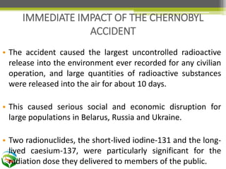 • The accident caused the largest uncontrolled radioactive
release into the environment ever recorded for any civilian
operation, and large quantities of radioactive substances
were released into the air for about 10 days.
• This caused serious social and economic disruption for
large populations in Belarus, Russia and Ukraine.
• Two radionuclides, the short-lived iodine-131 and the long-
lived caesium-137, were particularly significant for the
radiation dose they delivered to members of the public.
IMMEDIATE IMPACT OF THE CHERNOBYL
ACCIDENT
 