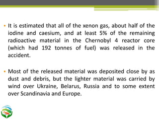 • It is estimated that all of the xenon gas, about half of the
iodine and caesium, and at least 5% of the remaining
radioactive material in the Chernobyl 4 reactor core
(which had 192 tonnes of fuel) was released in the
accident.
• Most of the released material was deposited close by as
dust and debris, but the lighter material was carried by
wind over Ukraine, Belarus, Russia and to some extent
over Scandinavia and Europe.
 