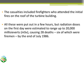 • The casualties included firefighters who attended the initial
fires on the roof of the turbine building.
• All these were put out in a few hours, but radiation doses
on the first day were estimated to range up to 20,000
millisieverts (mSv), causing 28 deaths – six of which were
firemen – by the end of July 1986.
 