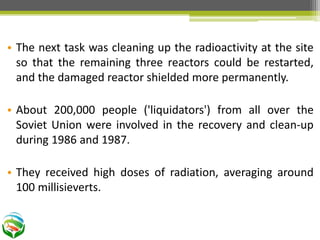 • The next task was cleaning up the radioactivity at the site
so that the remaining three reactors could be restarted,
and the damaged reactor shielded more permanently.
• About 200,000 people ('liquidators') from all over the
Soviet Union were involved in the recovery and clean-up
during 1986 and 1987.
• They received high doses of radiation, averaging around
100 millisieverts.
 