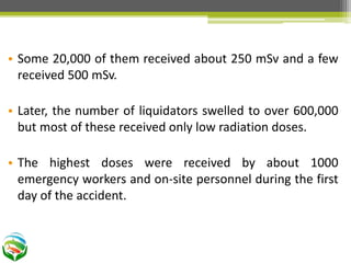 • Some 20,000 of them received about 250 mSv and a few
received 500 mSv.
• Later, the number of liquidators swelled to over 600,000
but most of these received only low radiation doses.
• The highest doses were received by about 1000
emergency workers and on-site personnel during the first
day of the accident.
 