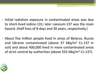 • Initial radiation exposure in contaminated areas was due
to short-lived iodine-131; later caesium-137 was the main
hazard. (Half lives of 8 days and 30 years, respectively.)
• About five million people lived in areas of Belarus, Russia
and Ukraine contaminated (above 37 kBq/m2 Cs-137 in
soil) and about 400,000 lived in more contaminated areas
of strict control by authorities (above 555 kBq/m2 Cs-137).
 