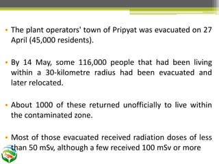 • The plant operators' town of Pripyat was evacuated on 27
April (45,000 residents).
• By 14 May, some 116,000 people that had been living
within a 30-kilometre radius had been evacuated and
later relocated.
• About 1000 of these returned unofficially to live within
the contaminated zone.
• Most of those evacuated received radiation doses of less
than 50 mSv, although a few received 100 mSv or more
 
