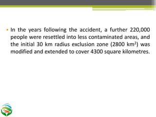 • In the years following the accident, a further 220,000
people were resettled into less contaminated areas, and
the initial 30 km radius exclusion zone (2800 km2) was
modified and extended to cover 4300 square kilometres.
 