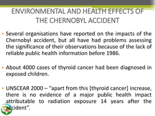 • Several organisations have reported on the impacts of the
Chernobyl accident, but all have had problems assessing
the significance of their observations because of the lack of
reliable public health information before 1986.
• About 4000 cases of thyroid cancer had been diagnosed in
exposed children.
• UNSCEAR 2000 – “apart from this [thyroid cancer] increase,
there is no evidence of a major public health impact
attributable to radiation exposure 14 years after the
accident”.
ENVIRONMENTAL AND HEALTH EFFECTS OF
THE CHERNOBYL ACCIDENT
 
