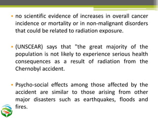 • no scientific evidence of increases in overall cancer
incidence or mortality or in non-malignant disorders
that could be related to radiation exposure.
• (UNSCEAR) says that "the great majority of the
population is not likely to experience serious health
consequences as a result of radiation from the
Chernobyl accident.
• Psycho-social effects among those affected by the
accident are similar to those arising from other
major disasters such as earthquakes, floods and
fires.
 